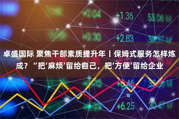 卓盛国际 聚焦干部素质提升年丨保姆式服务怎样炼成？“把‘麻烦’留给自己，把‘方便’留给企业