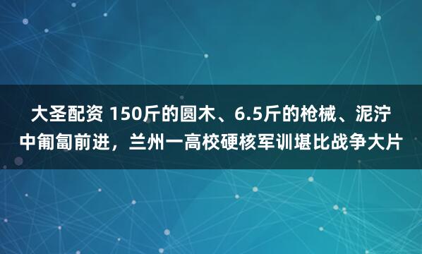 大圣配资 150斤的圆木、6.5斤的枪械、泥泞中匍匐前进，兰州一高校硬核军训堪比战争大片