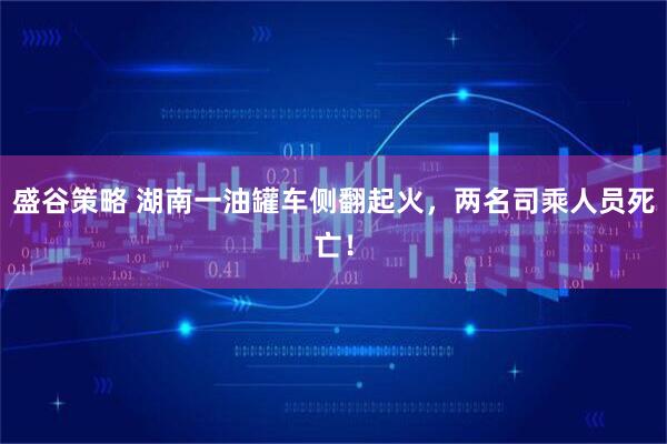 盛谷策略 湖南一油罐车侧翻起火，两名司乘人员死亡！