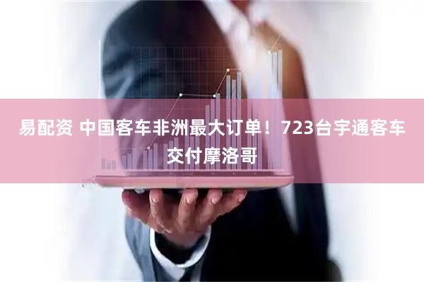 易配资 中国客车非洲最大订单！723台宇通客车交付摩洛哥