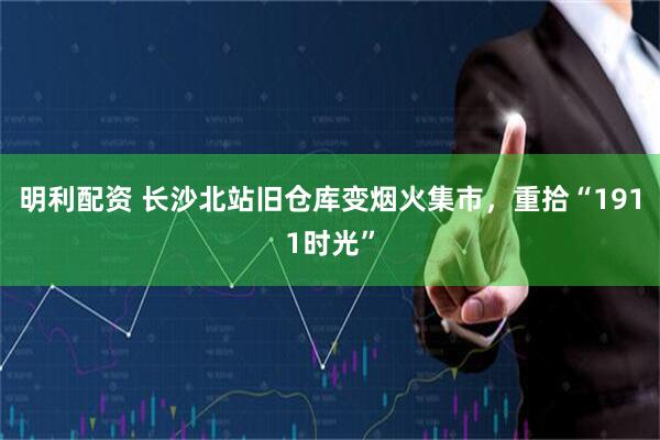 明利配资 长沙北站旧仓库变烟火集市，重拾“1911时光”