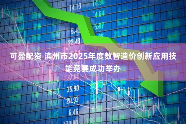 可盈配资 滨州市2025年度数智造价创新应用技能竞赛成功举办