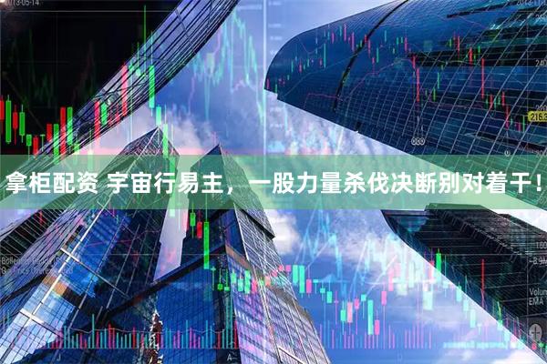 拿柜配资 宇宙行易主，一股力量杀伐决断别对着干！