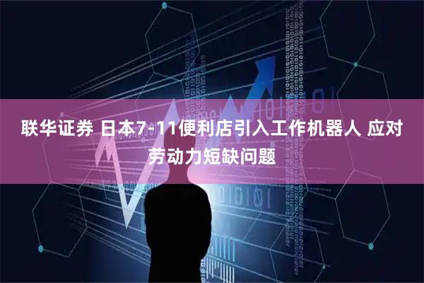 联华证券 日本7-11便利店引入工作机器人 应对劳动力短缺问题