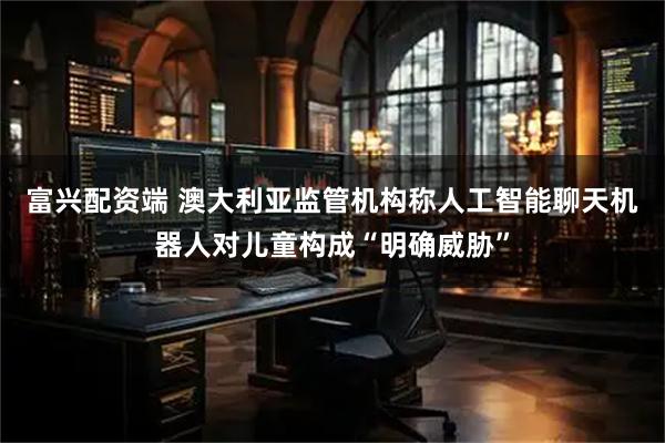 富兴配资端 澳大利亚监管机构称人工智能聊天机器人对儿童构成“明确威胁”