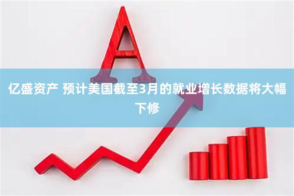 亿盛资产 预计美国截至3月的就业增长数据将大幅下修