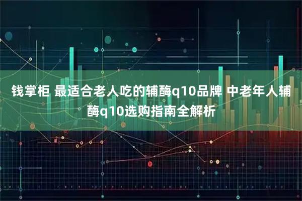 钱掌柜 最适合老人吃的辅酶q10品牌 中老年人辅酶q10选购指南全解析