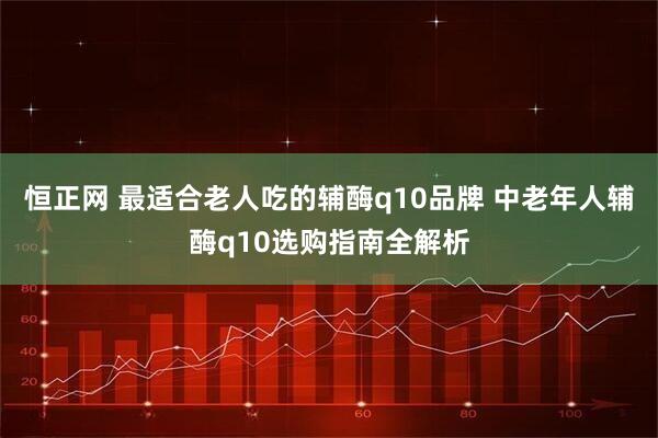 恒正网 最适合老人吃的辅酶q10品牌 中老年人辅酶q10选购指南全解析