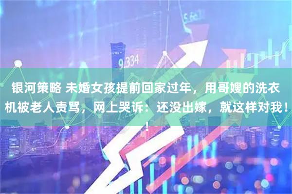 银河策略 未婚女孩提前回家过年，用哥嫂的洗衣机被老人责骂，网上哭诉：还没出嫁，就这样对我！