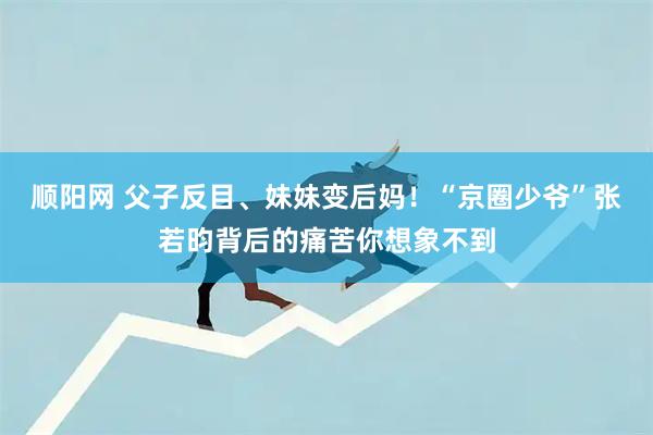 顺阳网 父子反目、妹妹变后妈！“京圈少爷”张若昀背后的痛苦你想象不到