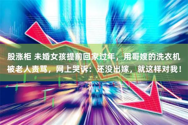 股涨柜 未婚女孩提前回家过年，用哥嫂的洗衣机被老人责骂，网上哭诉：还没出嫁，就这样对我！