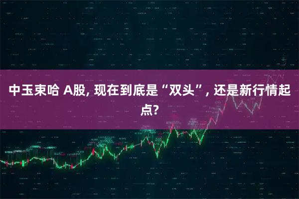 中玉束哈 A股, 现在到底是“双头”, 还是新行情起点?