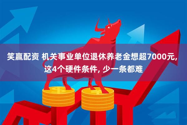 笑赢配资 机关事业单位退休养老金想超7000元, 这4个硬件条件, 少一条都难