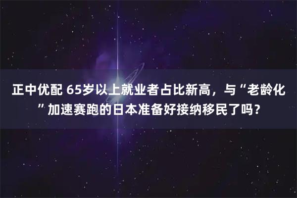 正中优配 65岁以上就业者占比新高，与“老龄化”加速赛跑的日本准备好接纳移民了吗？