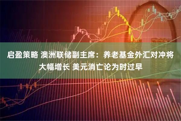 启盈策略 澳洲联储副主席：养老基金外汇对冲将大幅增长 美元消亡论为时过早