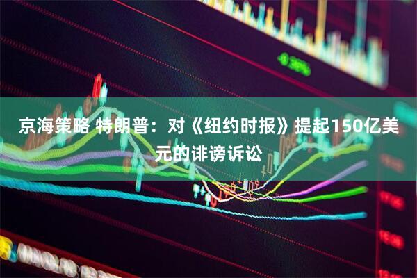 京海策略 特朗普：对《纽约时报》提起150亿美元的诽谤诉讼