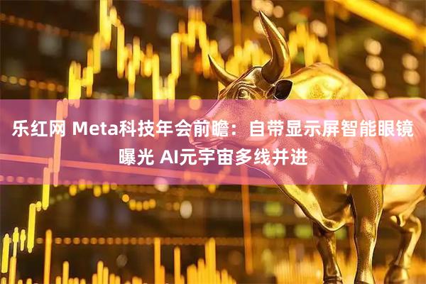 乐红网 Meta科技年会前瞻：自带显示屏智能眼镜曝光 AI元宇宙多线并进