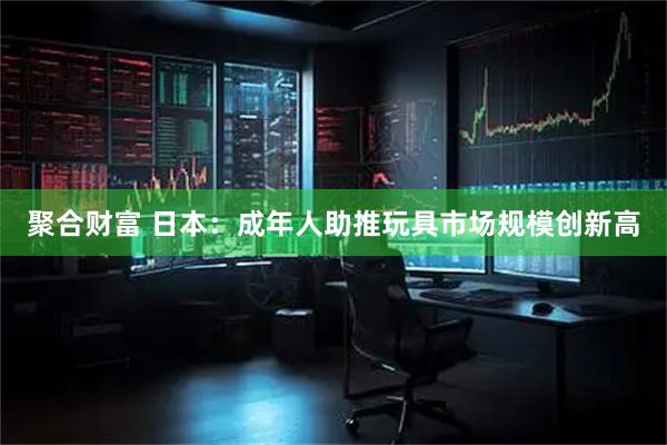 聚合财富 日本：成年人助推玩具市场规模创新高
