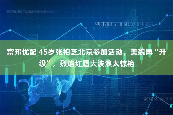 富邦优配 45岁张柏芝北京参加活动，美貌再“升级”，烈焰红唇大波浪太惊艳