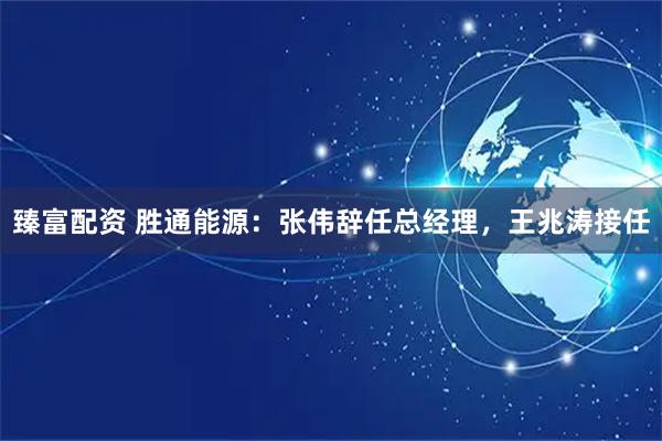 臻富配资 胜通能源：张伟辞任总经理，王兆涛接任
