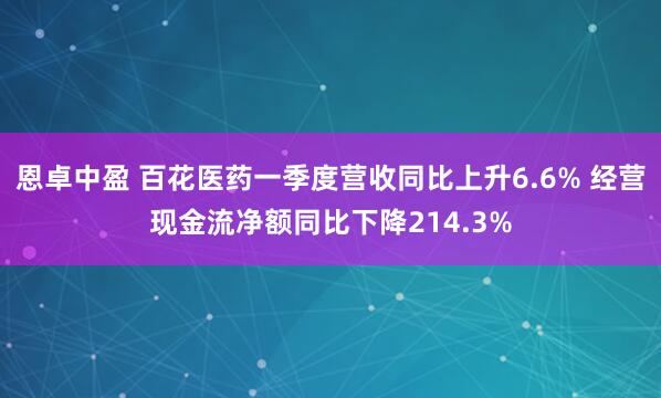 恩卓中盈 百花医药一季度营收同比上升6.6% 经营现金流净额同比下降214.3%