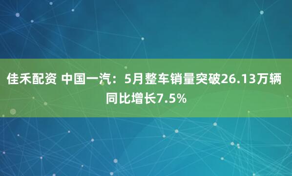佳禾配资 中国一汽：5月整车销量突破26.13万辆 同比增长7.5%