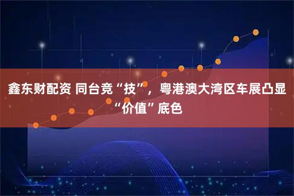 鑫东财配资 同台竞“技”，粤港澳大湾区车展凸显“价值”底色