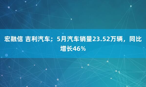 宏融信 吉利汽车：5月汽车销量23.52万辆，同比增长46%