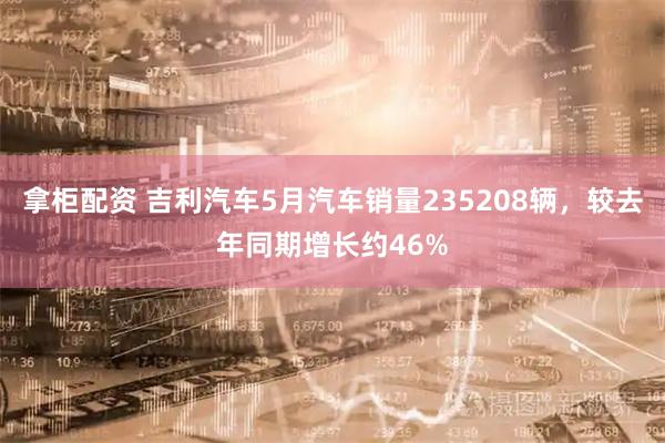 拿柜配资 吉利汽车5月汽车销量235208辆，较去年同期增长约46%