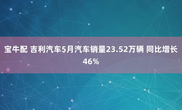宝牛配 吉利汽车5月汽车销量23.52万辆 同比增长46%