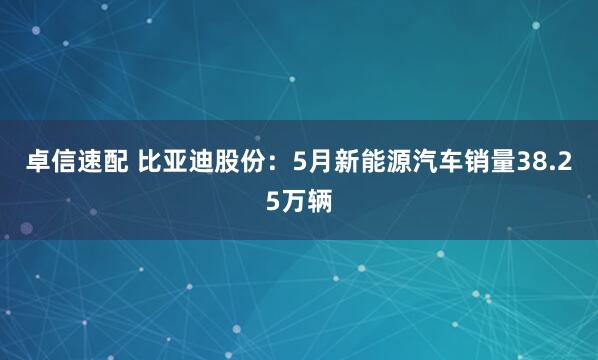 卓信速配 比亚迪股份：5月新能源汽车销量38.25万辆