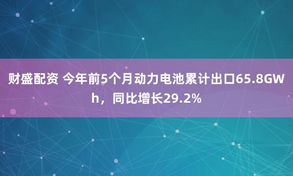 财盛配资 今年前5个月动力电池累计出口65.8GWh，同比增长29.2%