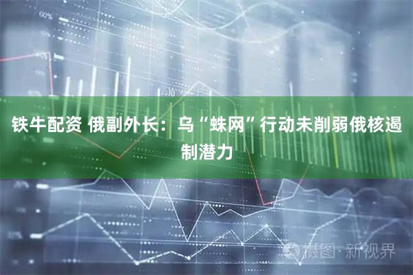 铁牛配资 俄副外长：乌“蛛网”行动未削弱俄核遏制潜力