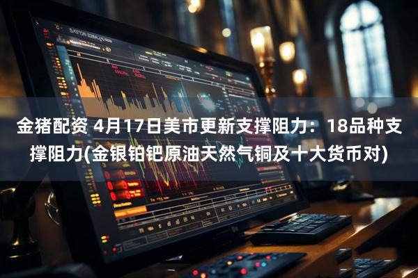金猪配资 4月17日美市更新支撑阻力：18品种支撑阻力(金银铂钯原油天然气铜及十大货币对)