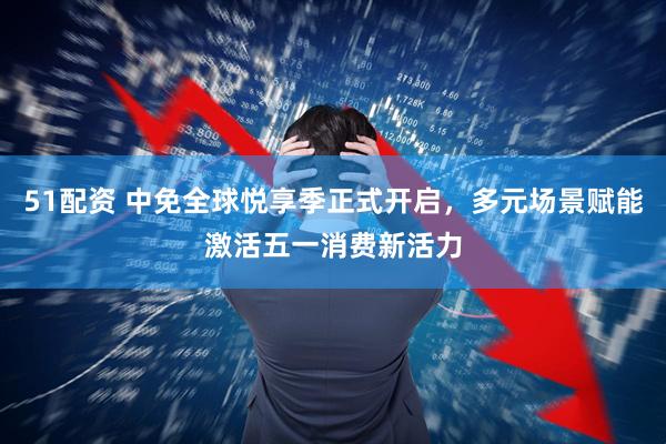 51配资 中免全球悦享季正式开启，多元场景赋能激活五一消费新活力