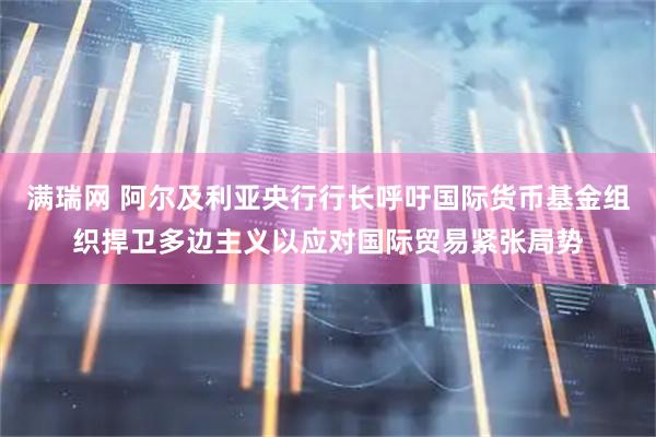满瑞网 阿尔及利亚央行行长呼吁国际货币基金组织捍卫多边主义以应对国际贸易紧张局势