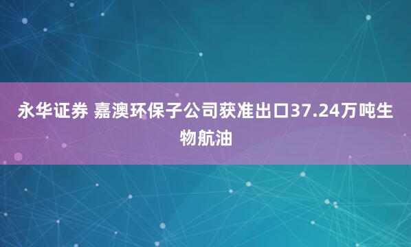 永华证券 嘉澳环保子公司获准出口37.24万吨生物航油