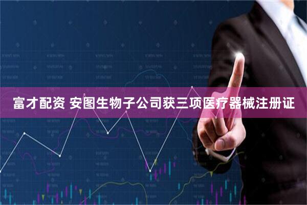 富才配资 安图生物子公司获三项医疗器械注册证