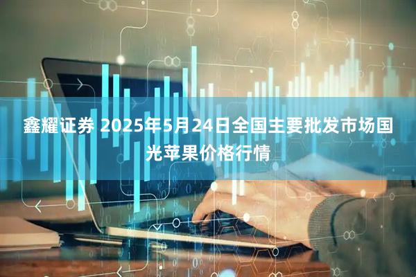 鑫耀证券 2025年5月24日全国主要批发市场国光苹果价格行情