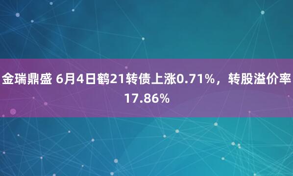 金瑞鼎盛 6月4日鹤21转债上涨0.71%，转股溢价率17.86%