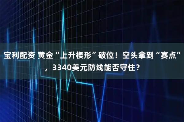 宝利配资 黄金“上升楔形”破位！空头拿到“赛点”，3340美元防线能否守住？