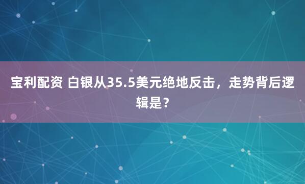 宝利配资 白银从35.5美元绝地反击，走势背后逻辑是？