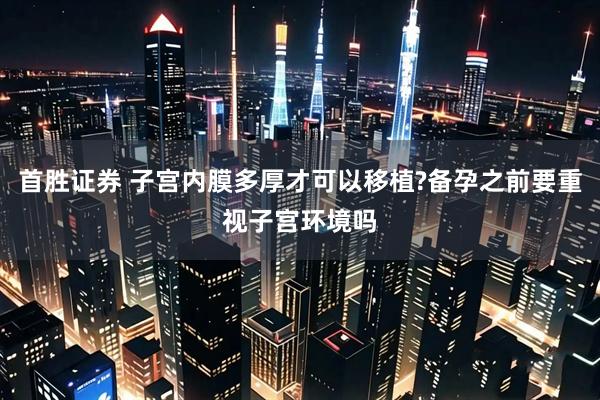 首胜证券 子宫内膜多厚才可以移植?备孕之前要重视子宫环境吗