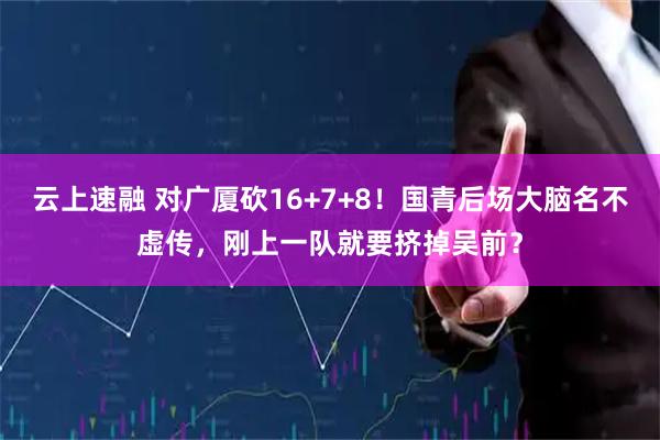 云上速融 对广厦砍16+7+8！国青后场大脑名不虚传，刚上一队就要挤掉吴前？