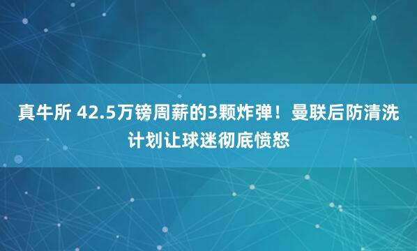 真牛所 42.5万镑周薪的3颗炸弹！曼联后防清洗计划让球迷彻底愤怒