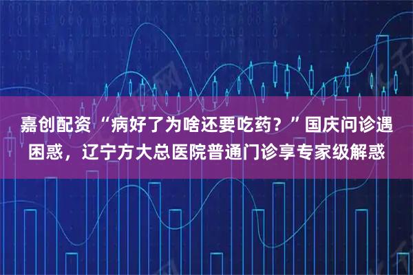 嘉创配资 “病好了为啥还要吃药?”国庆问诊遇困惑,辽宁方大总医院普通门诊享专家级解惑