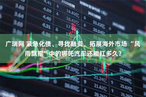 广瑞网 紧急化债、寻找融资、拓展海外市场 “风雨飘摇”中的哪吒汽车还能扛多久？
