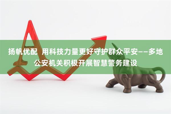 扬帆优配  用科技力量更好守护群众平安——多地公安机关积极开展智慧警务建设