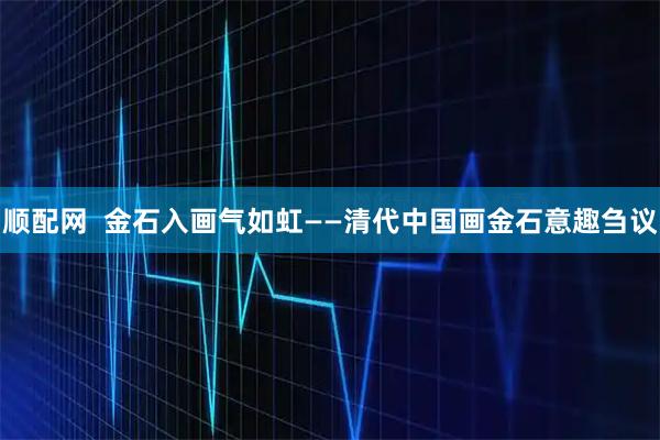 顺配网  金石入画气如虹——清代中国画金石意趣刍议