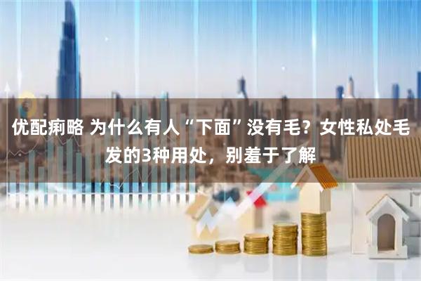 优配痢略 为什么有人“下面”没有毛？女性私处毛发的3种用处，别羞于了解